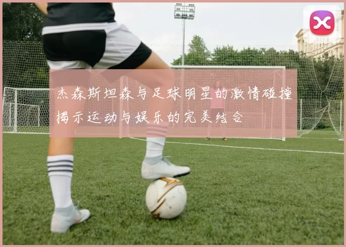 杰森斯坦森与足球明星的激情碰撞揭示运动与娱乐的完美结合