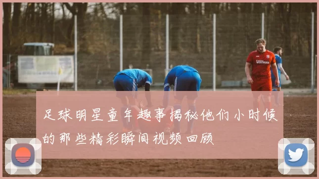 足球明星童年趣事揭秘他们小时候的那些精彩瞬间视频回顾