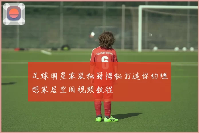 足球明星家装秘籍揭秘打造你的理想家居空间视频教程