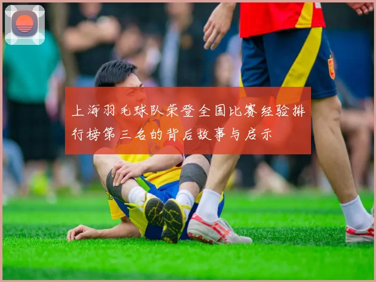 上海羽毛球队荣登全国比赛经验排行榜第三名的背后故事与启示