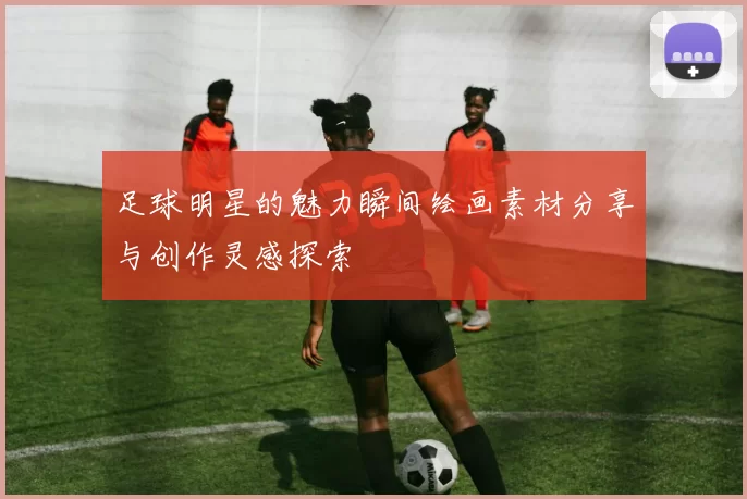 足球明星的魅力瞬间绘画素材分享与创作灵感探索