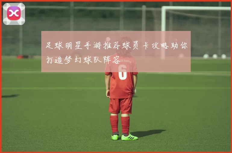 足球明星手游推荐球员卡攻略助你打造梦幻球队阵容