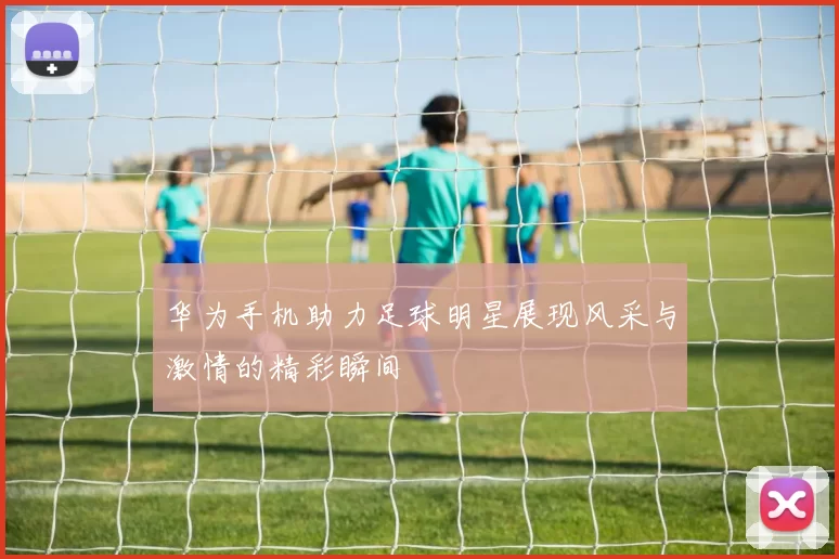 华为手机助力足球明星展现风采与激情的精彩瞬间
