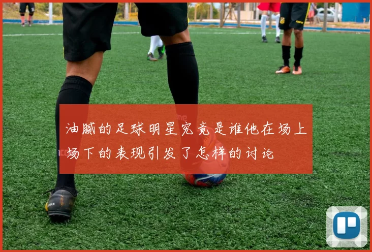 油腻的足球明星究竟是谁他在场上场下的表现引发了怎样的讨论