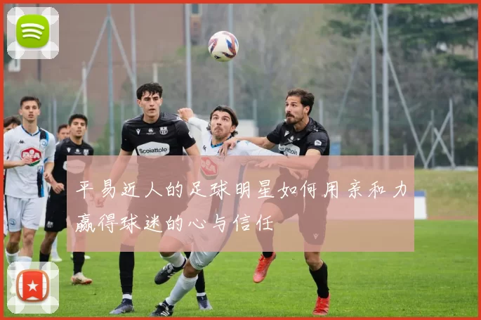 平易近人的足球明星如何用亲和力赢得球迷的心与信任
