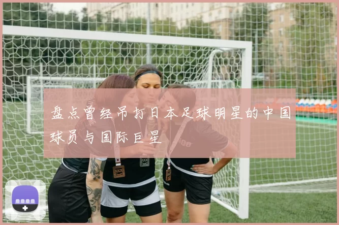 盘点曾经吊打日本足球明星的中国球员与国际巨星
