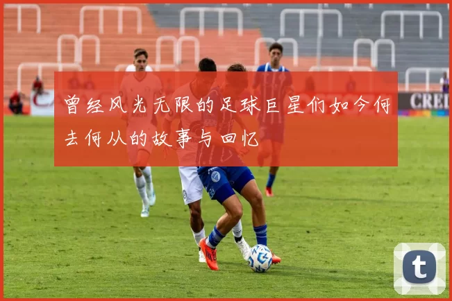 曾经风光无限的足球巨星们如今何去何从的故事与回忆