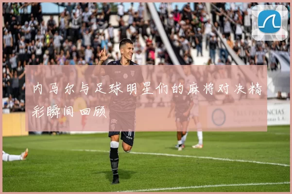 内马尔与足球明星们的麻将对决精彩瞬间回顾