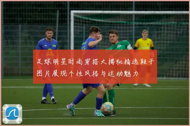足球明星时尚穿搭大揭秘精选鞋子图片展现个性风格与运动魅力