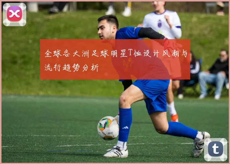 全球各大洲足球明星T恤设计风潮与流行趋势分析