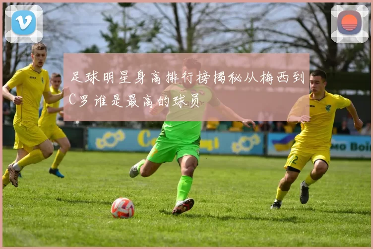 足球明星身高排行榜揭秘从梅西到C罗谁是最高的球员