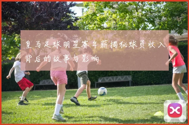 皇马足球明星赛年薪揭秘球员收入背后的故事与影响