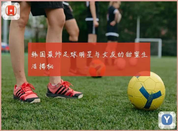 韩国最帅足球明星与女友的甜蜜生活揭秘