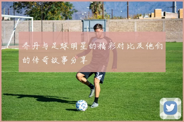 乔丹与足球明星的精彩对比及他们的传奇故事分享
