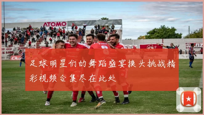 足球明星们的舞蹈盛宴换头挑战精彩视频合集尽在此处