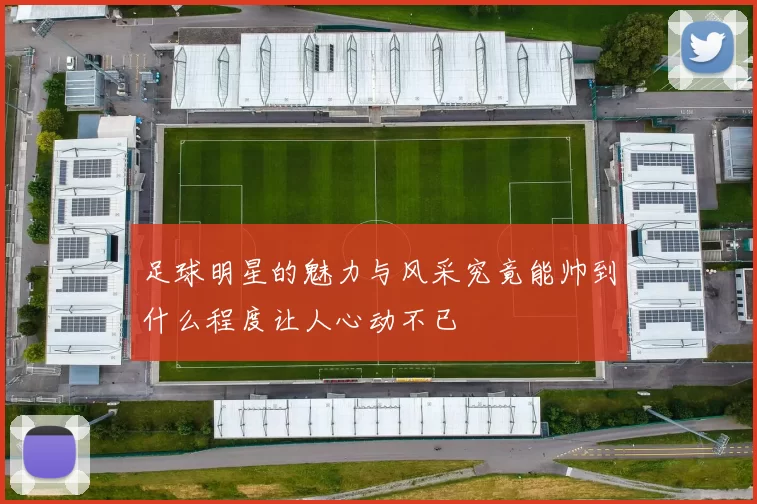 足球明星的魅力与风采究竟能帅到什么程度让人心动不已