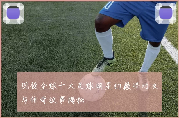 现役全球十大足球明星的巅峰对决与传奇故事揭秘