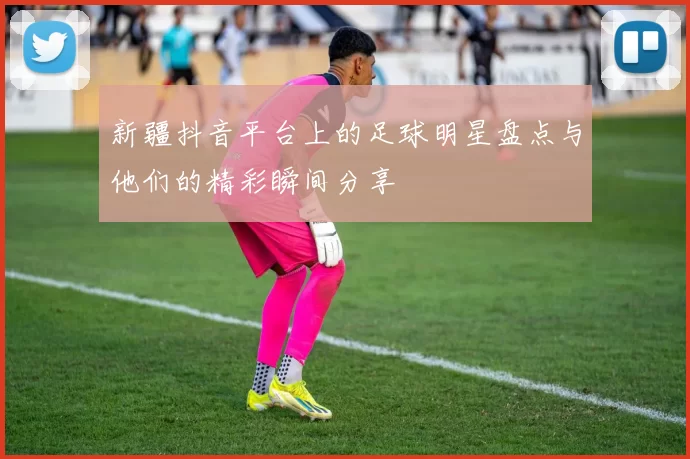 新疆抖音平台上的足球明星盘点与他们的精彩瞬间分享
